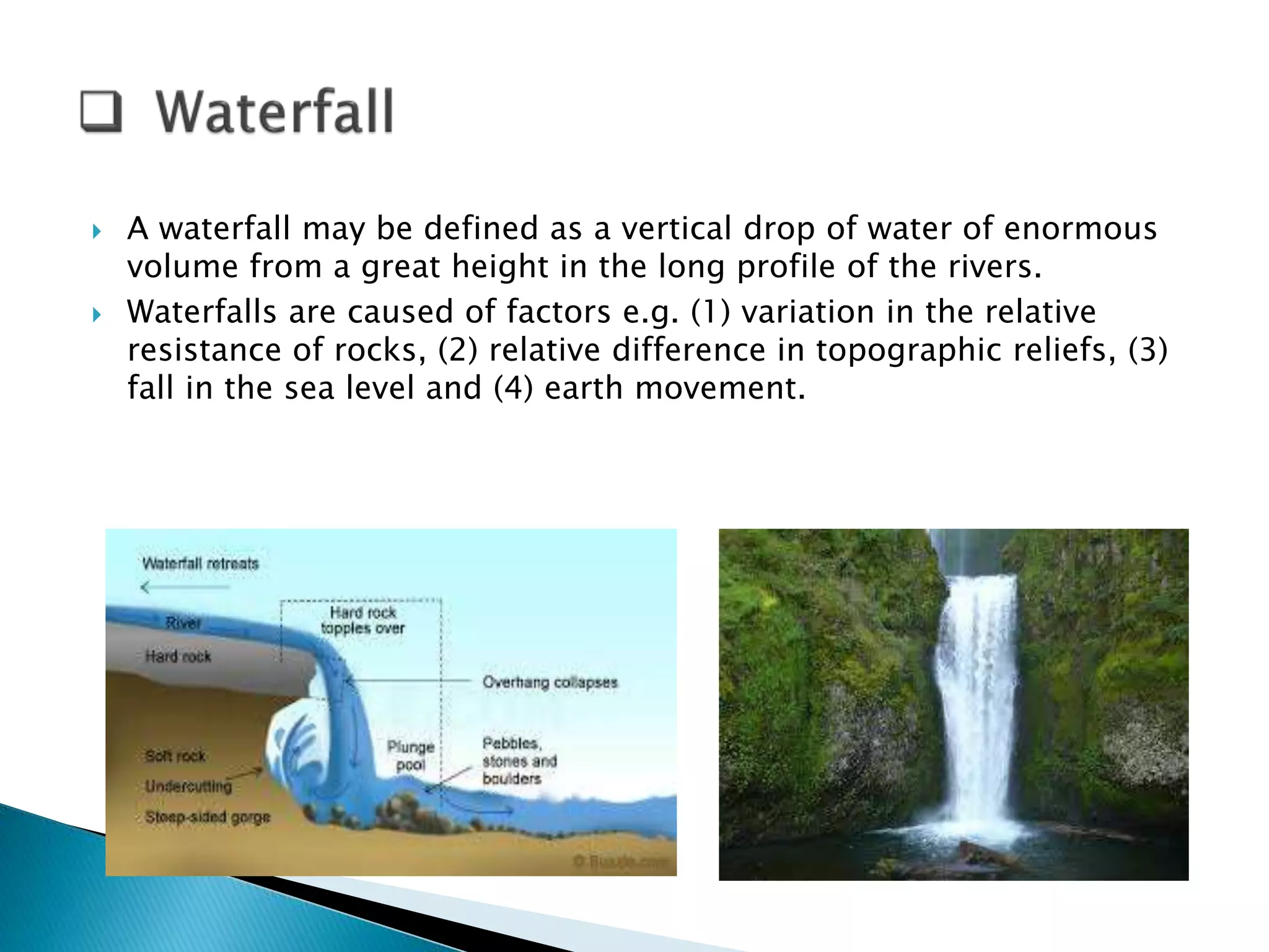  A waterfall may be defined as a vertical drop of water of enormous 
volume from a great height in the long profile of the rivers. 
 Waterfalls are caused of factors e.g. (1) variation in the relative 
resistance of rocks, (2) relative difference in topographic reliefs, (3) 
fall in the sea level and (4) earth movement. 
 