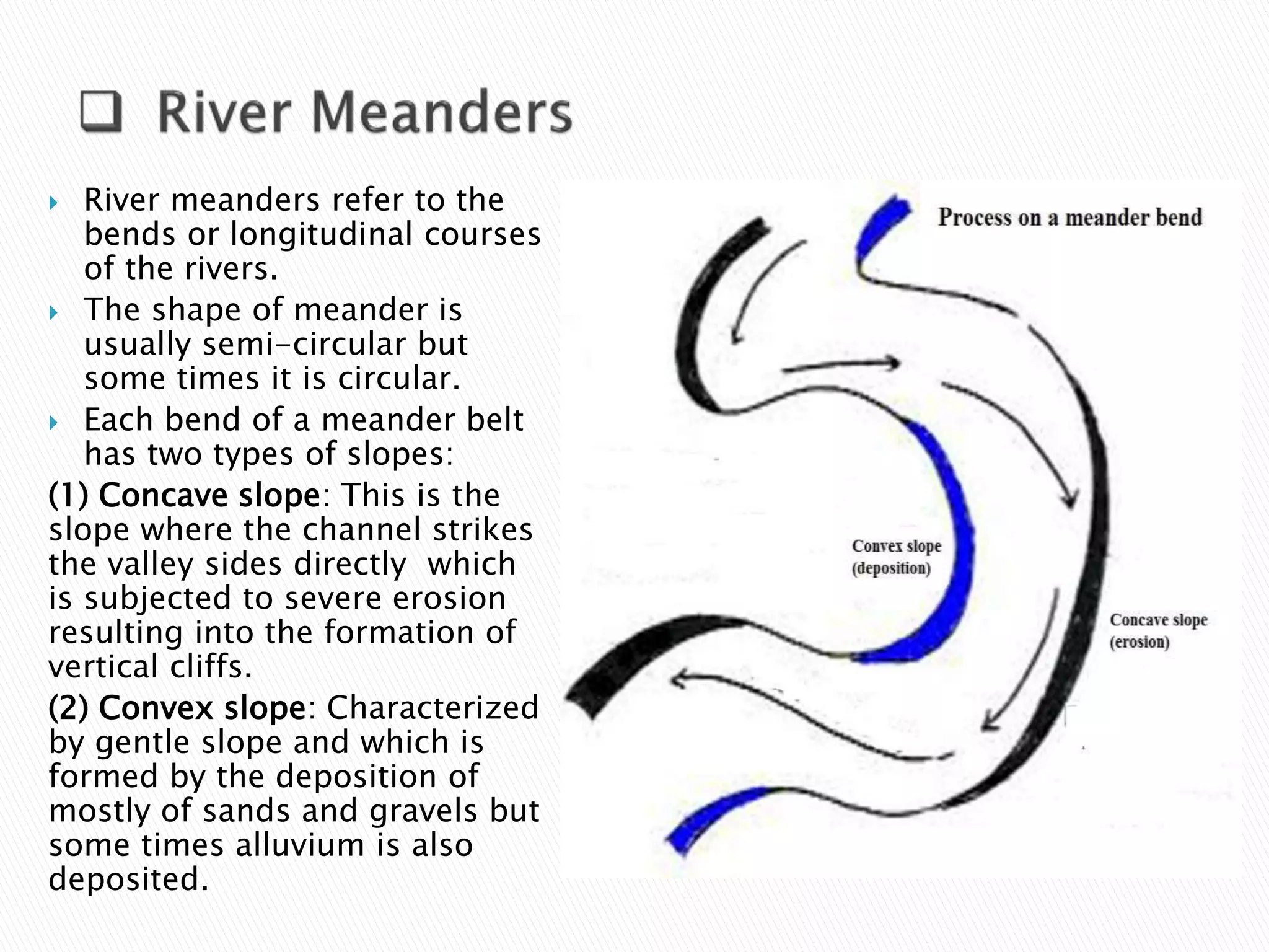  River meanders refer to the 
bends or longitudinal courses 
of the rivers. 
 The shape of meander is 
usually semi-circular but 
some times it is circular. 
 Each bend of a meander belt 
has two types of slopes: 
(1) Concave slope: This is the 
slope where the channel strikes 
the valley sides directly which 
is subjected to severe erosion 
resulting into the formation of 
vertical cliffs. 
(2) Convex slope: Characterized 
by gentle slope and which is 
formed by the deposition of 
mostly of sands and gravels but 
some times alluvium is also 
deposited. 
 