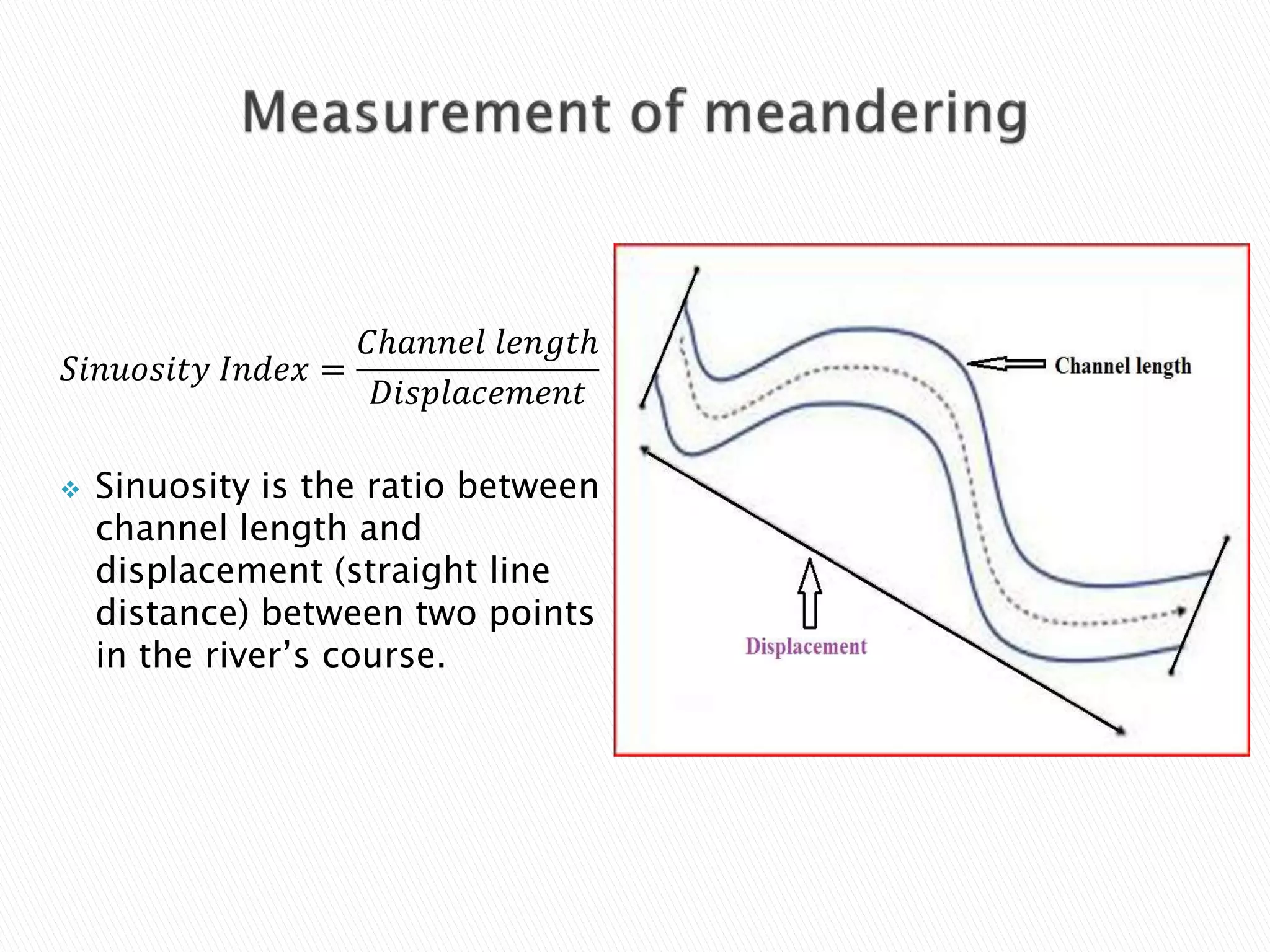 푆푖푛푢표푠푖푡푦 퐼푛푑푒푥 = 
퐶ℎ푎푛푛푒푙 푙푒푛푔푡ℎ 
퐷푖푠푝푙푎푐푒푚푒푛푡 
 Sinuosity is the ratio between 
channel length and 
displacement (straight line 
distance) between two points 
in the river’s course. 
 