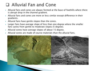  Alluvial fans and cones are always formed at the base of foothills where there 
is abrupt drop in the channel gradient. 
 Alluvial fans and cones are more or less similar except difference in their 
gradients. 
 Alluvial fans have gentle slopes than the cones. 
 Larger fans have average slope of less than one degree where the smaller 
fans varies from gentle to moderate slopes (5 degree). 
 Alluvial cones have average slopes of about 15 degree. 
 Alluvial cones are made of course materials than the alluvial fans. 
 