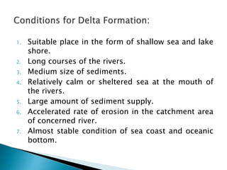 1. Suitable place in the form of shallow sea and lake 
shore. 
2. Long courses of the rivers. 
3. Medium size of sediments. 
4. Relatively calm or sheltered sea at the mouth of 
the rivers. 
5. Large amount of sediment supply. 
6. Accelerated rate of erosion in the catchment area 
of concerned river. 
7. Almost stable condition of sea coast and oceanic 
bottom. 
 