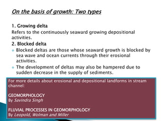On the basis of growth: Two types 
1. Growing delta 
Refers to the continuously seaward growing depositional 
activities. 
2. Blocked delta 
 Blocked deltas are those whose seaward growth is blocked by 
sea wave and ocean currents through their erosional 
activities. 
 The development of deltas may also be hampered due to 
sudden decrease in the supply of sediments. 
For more details about erosional and depositional landforms in stream 
channel: 
GEOMORPHOLOGY 
By Savindra Singh 
FLUVIAL PROCESSES IN GEOMORPHOLOGY 
By Leopold, Wolman and Miller 
