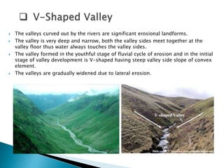  The valleys curved out by the rivers are significant erosional landforms. 
 The valley is very deep and narrow, both the valley sides meet together at the 
valley floor thus water always touches the valley sides. 
 The valley formed in the youthful stage of fluvial cycle of erosion and in the initial 
stage of valley development is V-shaped having steep valley side slope of convex 
element. 
 The valleys are gradually widened due to lateral erosion. 
 