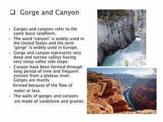  Gorges and canyons refer to the 
same basic landform. 
 The word ‘canyon’ is widely used in 
the United States and the term 
‘gorge’ is widely used in Europe. 
 Gorge and canyon represents very 
deep and narrow valleys having 
very steep valley side slope. 
 Canyon have been formed through 
long period of time and frequent 
erosion from a plateau level. 
Gorges are mainly 
formed because of the flow of 
water or lava. 
 The walls of gorges and canyons 
are made of sandstone and granite. 
 