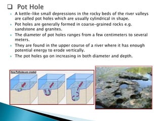  A kettle-like small depressions in the rocky beds of the river valleys 
are called pot holes which are usually cylindrical in shape. 
 Pot holes are generally formed in coarse-grained rocks e.g. 
sandstone and granites. 
 The diameter of pot holes ranges from a few centimeters to several 
meters. 
 They are found in the upper course of a river where it has enough 
potential energy to erode vertically. 
 The pot holes go on increasing in both diameter and depth. 
 