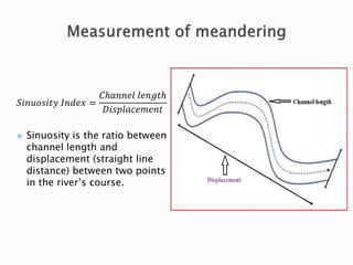 푆푖푛푢표푠푖푡푦 퐼푛푑푒푥 = 
퐶ℎ푎푛푛푒푙 푙푒푛푔푡ℎ 
퐷푖푠푝푙푎푐푒푚푒푛푡 
 Sinuosity is the ratio between 
channel length and 
displacement (straight line 
distance) between two points 
in the river’s course. 
 