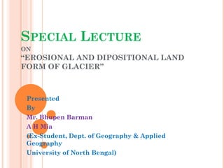 SPECIAL LECTURE
ON
“EROSIONAL AND DIPOSITIONAL LAND
FORM OF GLACIER”
Presented
By
Mr. Bhupen Barman
A H Mia
(Ex-Student, Dept. of Geography & Applied
Geography
University of North Bengal)
 