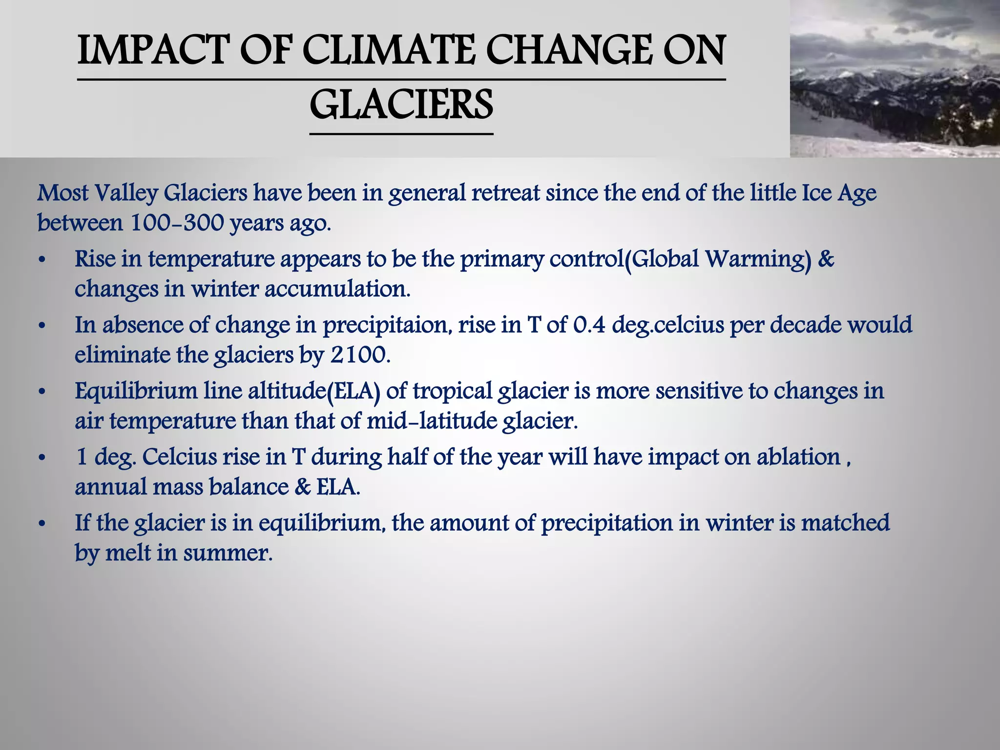 IMPACT OF CLIMATE CHANGE ON
GLACIERS
Most Valley Glaciers have been in general retreat since the end of the little Ice Age
between 100-300 years ago.
• Rise in temperature appears to be the primary control(Global Warming) &
changes in winter accumulation.
• In absence of change in precipitaion, rise in T of 0.4 deg.celcius per decade would
eliminate the glaciers by 2100.
• Equilibrium line altitude(ELA) of tropical glacier is more sensitive to changes in
air temperature than that of mid-latitude glacier.
• 1 deg. Celcius rise in T during half of the year will have impact on ablation ,
annual mass balance & ELA.
• If the glacier is in equilibrium, the amount of precipitation in winter is matched
by melt in summer.
 