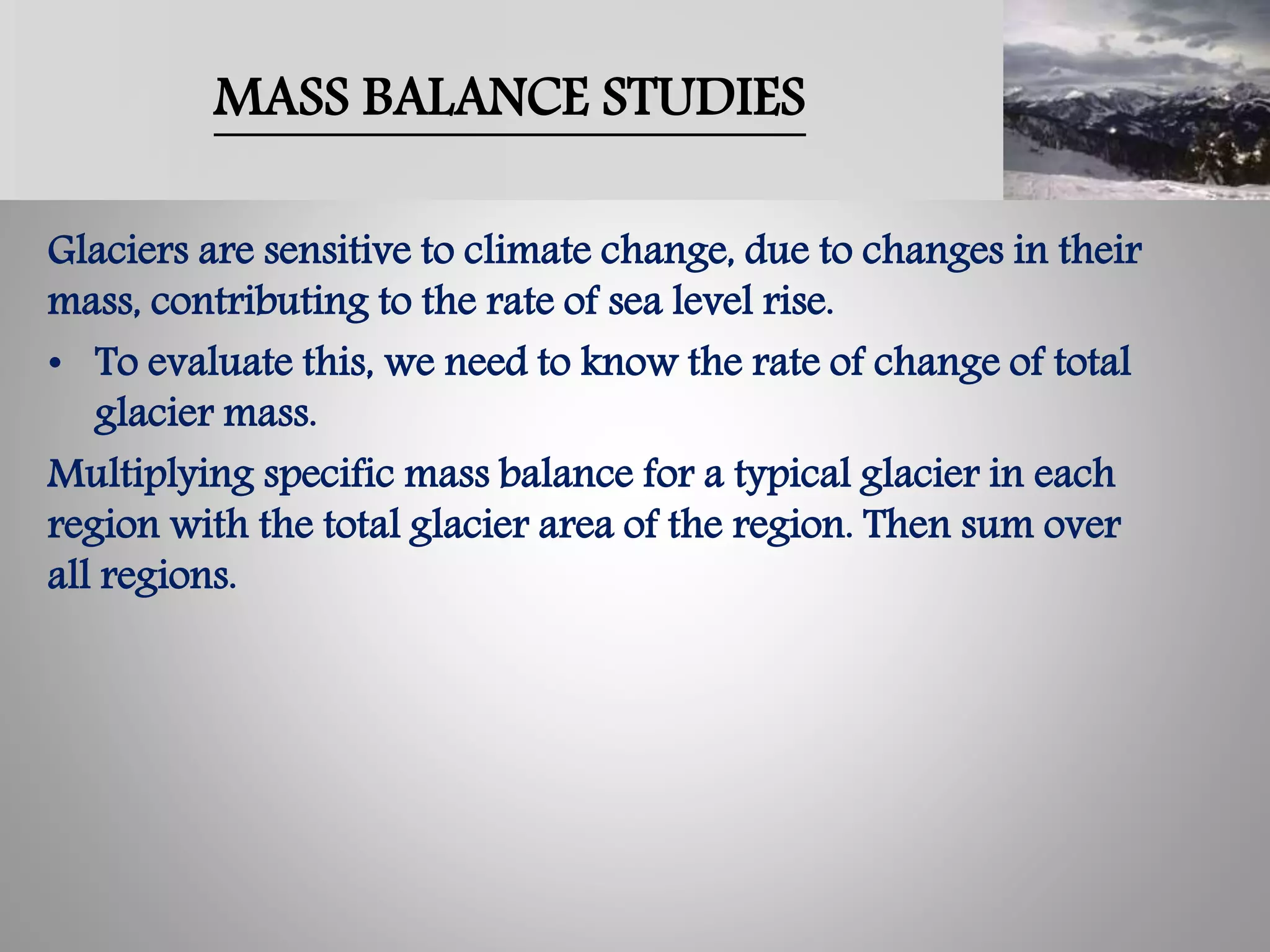 MASS BALANCE STUDIES
Glaciers are sensitive to climate change, due to changes in their
mass, contributing to the rate of sea level rise.
• To evaluate this, we need to know the rate of change of total
glacier mass.
Multiplying specific mass balance for a typical glacier in each
region with the total glacier area of the region. Then sum over
all regions.
 