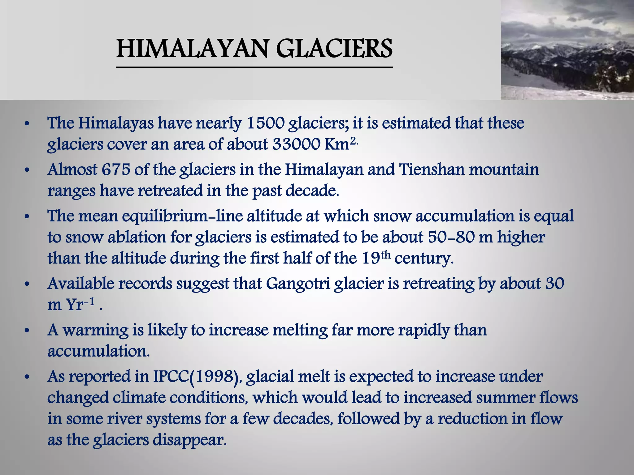 HIMALAYAN GLACIERS
• The Himalayas have nearly 1500 glaciers; it is estimated that these
glaciers cover an area of about 33000 Km2.
• Almost 675 of the glaciers in the Himalayan and Tienshan mountain
ranges have retreated in the past decade.
• The mean equilibrium-line altitude at which snow accumulation is equal
to snow ablation for glaciers is estimated to be about 50-80 m higher
than the altitude during the first half of the 19th century.
• Available records suggest that Gangotri glacier is retreating by about 30
m Yr-1 .
• A warming is likely to increase melting far more rapidly than
accumulation.
• As reported in IPCC(1998), glacial melt is expected to increase under
changed climate conditions, which would lead to increased summer flows
in some river systems for a few decades, followed by a reduction in flow
as the glaciers disappear.
 
