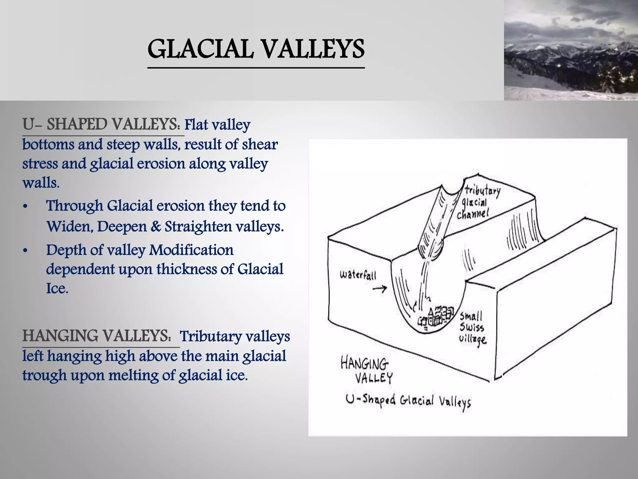 GLACIAL VALLEYS
U- SHAPED VALLEYS: Flat valley
bottoms and steep walls, result of shear
stress and glacial erosion along valley
walls.
• Through Glacial erosion they tend to
Widen, Deepen & Straighten valleys.
• Depth of valley Modification
dependent upon thickness of Glacial
Ice.
HANGING VALLEYS: Tributary valleys
left hanging high above the main glacial
trough upon melting of glacial ice.
 