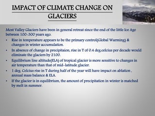 IMPACT OF CLIMATE CHANGE ON
GLACIERS
Most Valley Glaciers have been in general retreat since the end of the little Ice Age
between 100-300 years ago.
• Rise in temperature appears to be the primary control(Global Warming) &
changes in winter accumulation.
• In absence of change in precipitaion, rise in T of 0.4 deg.celcius per decade would
eliminate the glaciers by 2100.
• Equilibrium line altitude(ELA) of tropical glacier is more sensitive to changes in
air temperature than that of mid-latitude glacier.
• 1 deg. Celcius rise in T during half of the year will have impact on ablation ,
annual mass balance & ELA.
• If the glacier is in equilibrium, the amount of precipitation in winter is matched
by melt in summer.
 