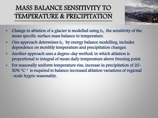 MASS BALANCE SENSITIVITY TO
TEMPERATURE & PRECIPITATION
• Change in ablation of a glacier is modelled using bT, the sensitivity of the
mean specific surface mass balance to temperature.
• One approach determines bT by energy balance modelling, includes
dependence on monthly temperature and precipitation changes.
• Another approach uses a degree-day method, in which ablation is
proportional to integral of mean daily temperature above freezing point.
• For seasonally uniform temperature rise, increase in precipitation of 20-
50% 0C-1 is required to balance increased ablation variations of regional
–scale hygric seasonality.
 