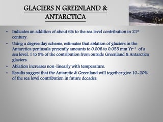 GLACIERS N GREENLAND &
ANTARCTICA
• Indicates an addition of about 6% to the sea level contribution in 21st
century.
• Using a degree day scheme, estimates that ablation of glaciers in the
Antarctica peninsula presently amounts to 0.008 to 0.055 mm Yr-1 of a
sea level, 1 to 9% of the contribution from outside Greenland & Antarctica
glaciers.
• Ablation increases non-linearly with temperature.
• Results suggest that the Antarctic & Greenland will together give 10-20%
of the sea level contribution in future decades.
 