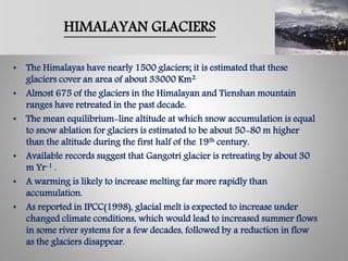 HIMALAYAN GLACIERS
• The Himalayas have nearly 1500 glaciers; it is estimated that these
glaciers cover an area of about 33000 Km2.
• Almost 675 of the glaciers in the Himalayan and Tienshan mountain
ranges have retreated in the past decade.
• The mean equilibrium-line altitude at which snow accumulation is equal
to snow ablation for glaciers is estimated to be about 50-80 m higher
than the altitude during the first half of the 19th century.
• Available records suggest that Gangotri glacier is retreating by about 30
m Yr-1 .
• A warming is likely to increase melting far more rapidly than
accumulation.
• As reported in IPCC(1998), glacial melt is expected to increase under
changed climate conditions, which would lead to increased summer flows
in some river systems for a few decades, followed by a reduction in flow
as the glaciers disappear.
 