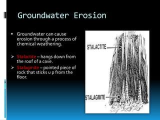 Groundwater Erosion
 Groundwater can cause
erosion through a process of
chemical weathering.
 Stalactite – hangs down from
the roof of a cave.
 Stalagmite – pointed piece of
rock that sticks u p from the
floor.
 