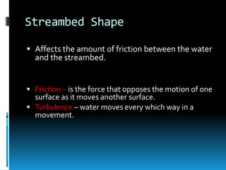 Streambed Shape
 Affects the amount of friction between the water
and the streambed.
 Friction – is the force that opposes the motion of one
surface as it moves another surface.
 Turbulence – water moves every which way in a
movement.
 