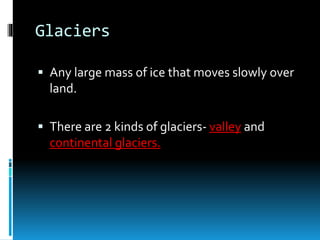 Glaciers
 Any large mass of ice that moves slowly over
land.
 There are 2 kinds of glaciers- valley and
continental glaciers.
 