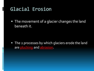 Glacial Erosion
 The movement of a glacier changes the land
beneath it.
 The 2 processes by which glaciers erode the land
are plucking and abrasion.
 