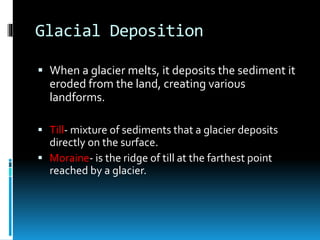 Glacial Deposition
 When a glacier melts, it deposits the sediment it
eroded from the land, creating various
landforms.
 Till- mixture of sediments that a glacier deposits
directly on the surface.
 Moraine- is the ridge of till at the farthest point
reached by a glacier.
 
