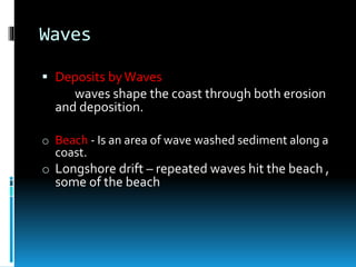 Waves
 Deposits byWaves
waves shape the coast through both erosion
and deposition.
o Beach - Is an area of wave washed sediment along a
coast.
o Longshore drift – repeated waves hit the beach ,
some of the beach
 