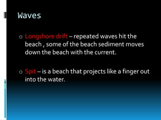 Waves
o Longshore drift – repeated waves hit the
beach , some of the beach sediment moves
down the beach with the current.
o Spit – is a beach that projects like a finger out
into the water.
 