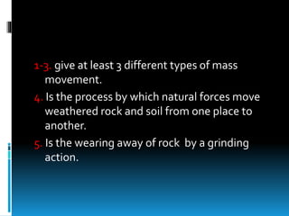 1-3. give at least 3 different types of mass
movement.
4. Is the process by which natural forces move
weathered rock and soil from one place to
another.
5. Is the wearing away of rock by a grinding
action.
 