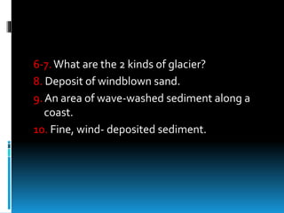6-7.What are the 2 kinds of glacier?
8. Deposit of windblown sand.
9. An area of wave-washed sediment along a
coast.
10. Fine, wind- deposited sediment.
 