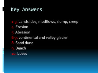 Key Answers
1-3 .Landslides, mudflows, slump, creep
4. Erosion
5. Abrasion
6-7. continental and valley glacier
8. Sand dune
9. Beach
10. Loess
 