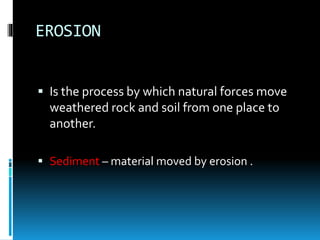 EROSION
 Is the process by which natural forces move
weathered rock and soil from one place to
another.
 Sediment – material moved by erosion .
 