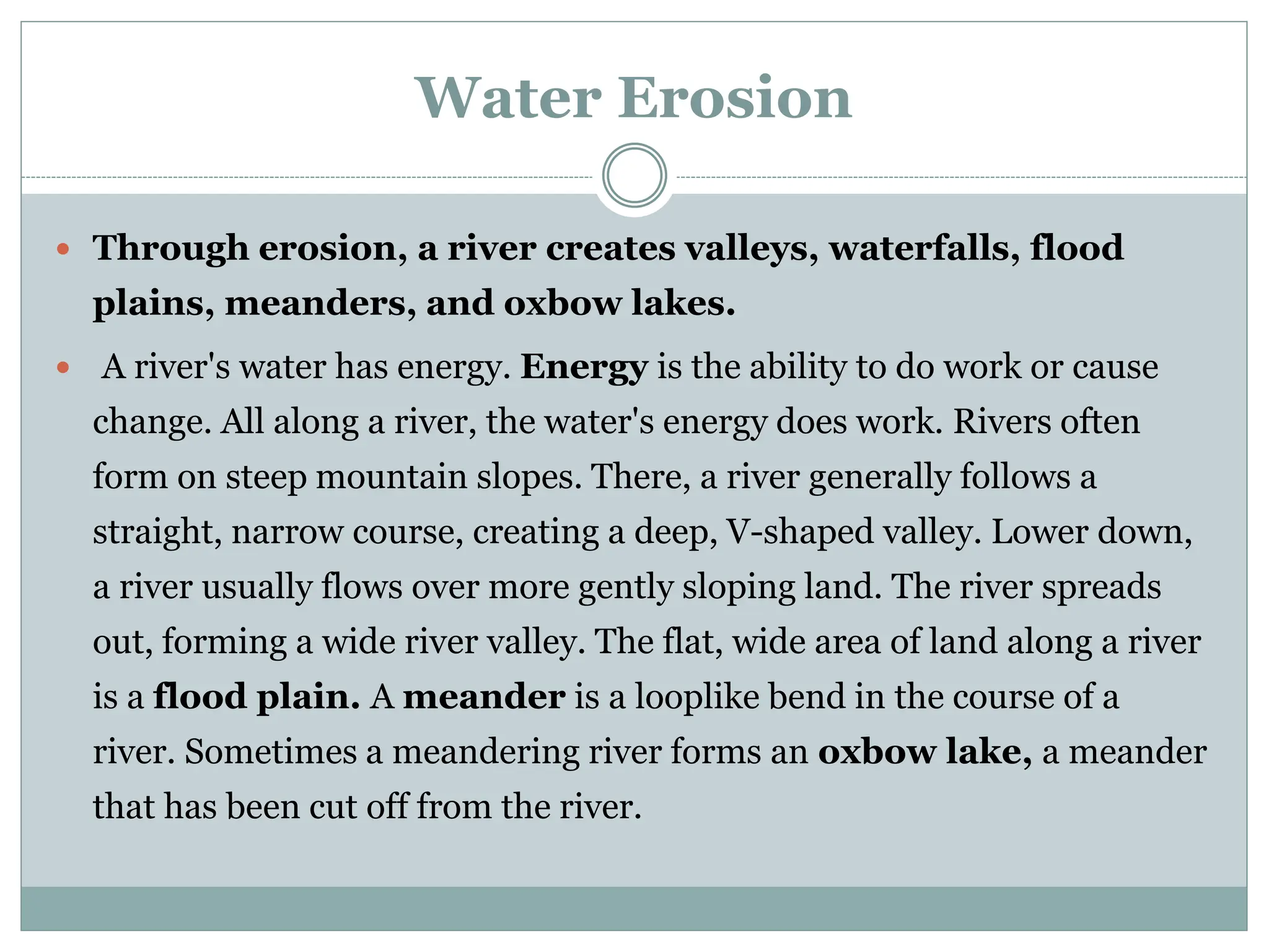 Water Erosion
 Through erosion, a river creates valleys, waterfalls, flood
plains, meanders, and oxbow lakes.
 A river's water has energy. Energy is the ability to do work or cause
change. All along a river, the water's energy does work. Rivers often
form on steep mountain slopes. There, a river generally follows a
straight, narrow course, creating a deep, V-shaped valley. Lower down,
a river usually flows over more gently sloping land. The river spreads
out, forming a wide river valley. The flat, wide area of land along a river
is a flood plain. A meander is a looplike bend in the course of a
river. Sometimes a meandering river forms an oxbow lake, a meander
that has been cut off from the river.
 
