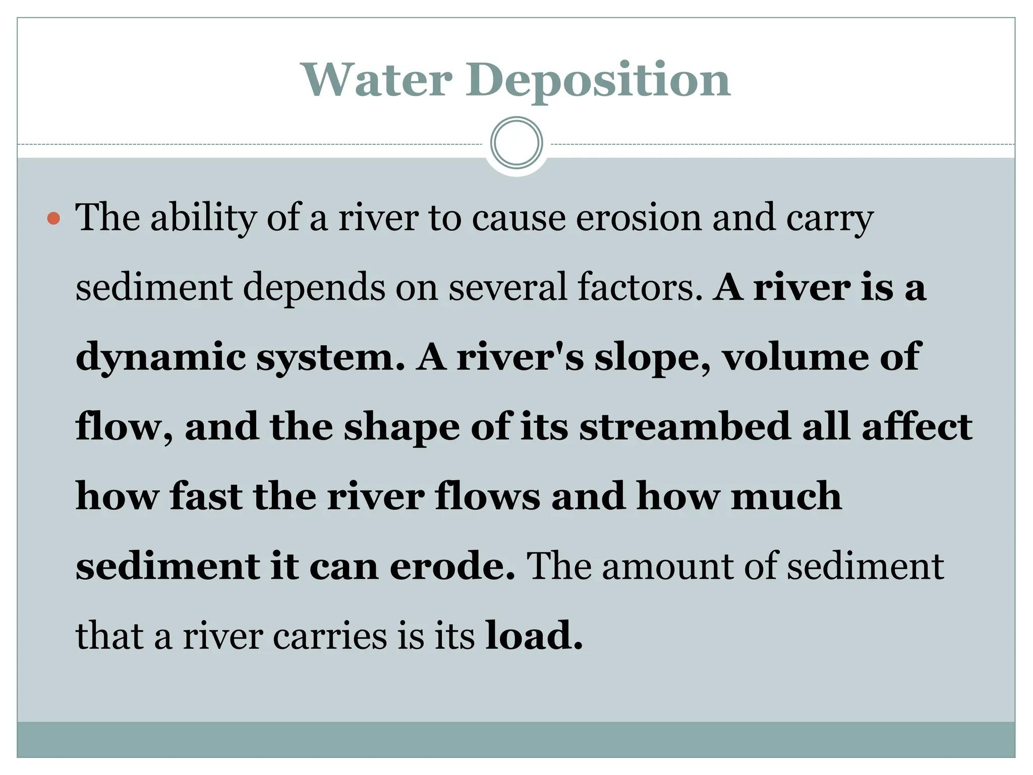 Water Deposition
 The ability of a river to cause erosion and carry
sediment depends on several factors. A river is a
dynamic system. A river's slope, volume of
flow, and the shape of its streambed all affect
how fast the river flows and how much
sediment it can erode. The amount of sediment
that a river carries is its load.
 