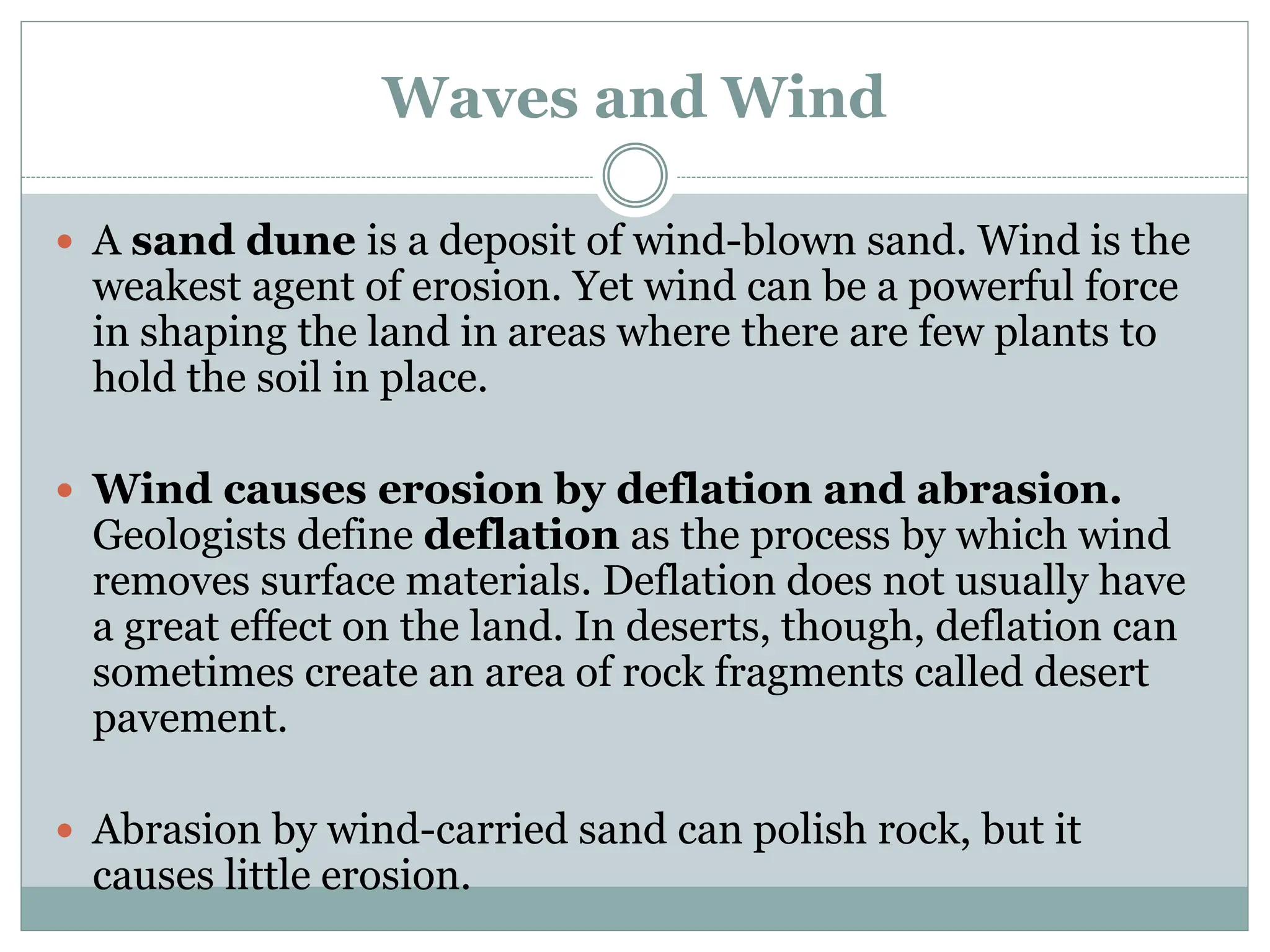 Waves and Wind
 A sand dune is a deposit of wind-blown sand. Wind is the
weakest agent of erosion. Yet wind can be a powerful force
in shaping the land in areas where there are few plants to
hold the soil in place.
 Wind causes erosion by deflation and abrasion.
Geologists define deflation as the process by which wind
removes surface materials. Deflation does not usually have
a great effect on the land. In deserts, though, deflation can
sometimes create an area of rock fragments called desert
pavement.
 Abrasion by wind-carried sand can polish rock, but it
causes little erosion.
 