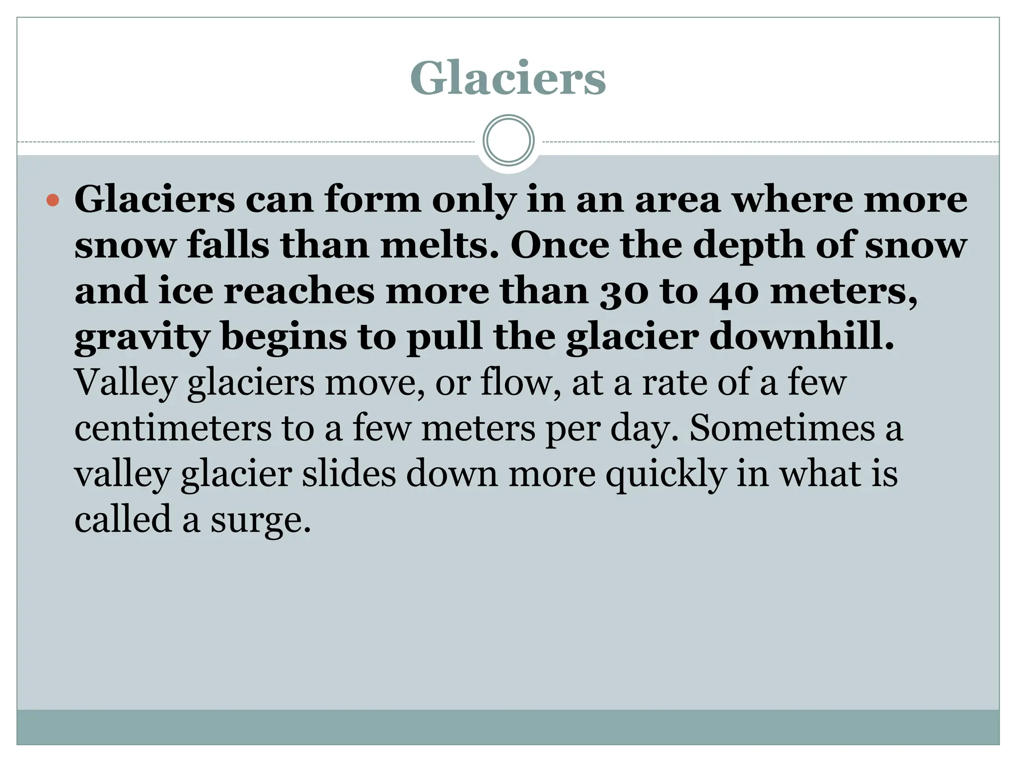 Glaciers
 Glaciers can form only in an area where more
snow falls than melts. Once the depth of snow
and ice reaches more than 30 to 40 meters,
gravity begins to pull the glacier downhill.
Valley glaciers move, or flow, at a rate of a few
centimeters to a few meters per day. Sometimes a
valley glacier slides down more quickly in what is
called a surge.
 