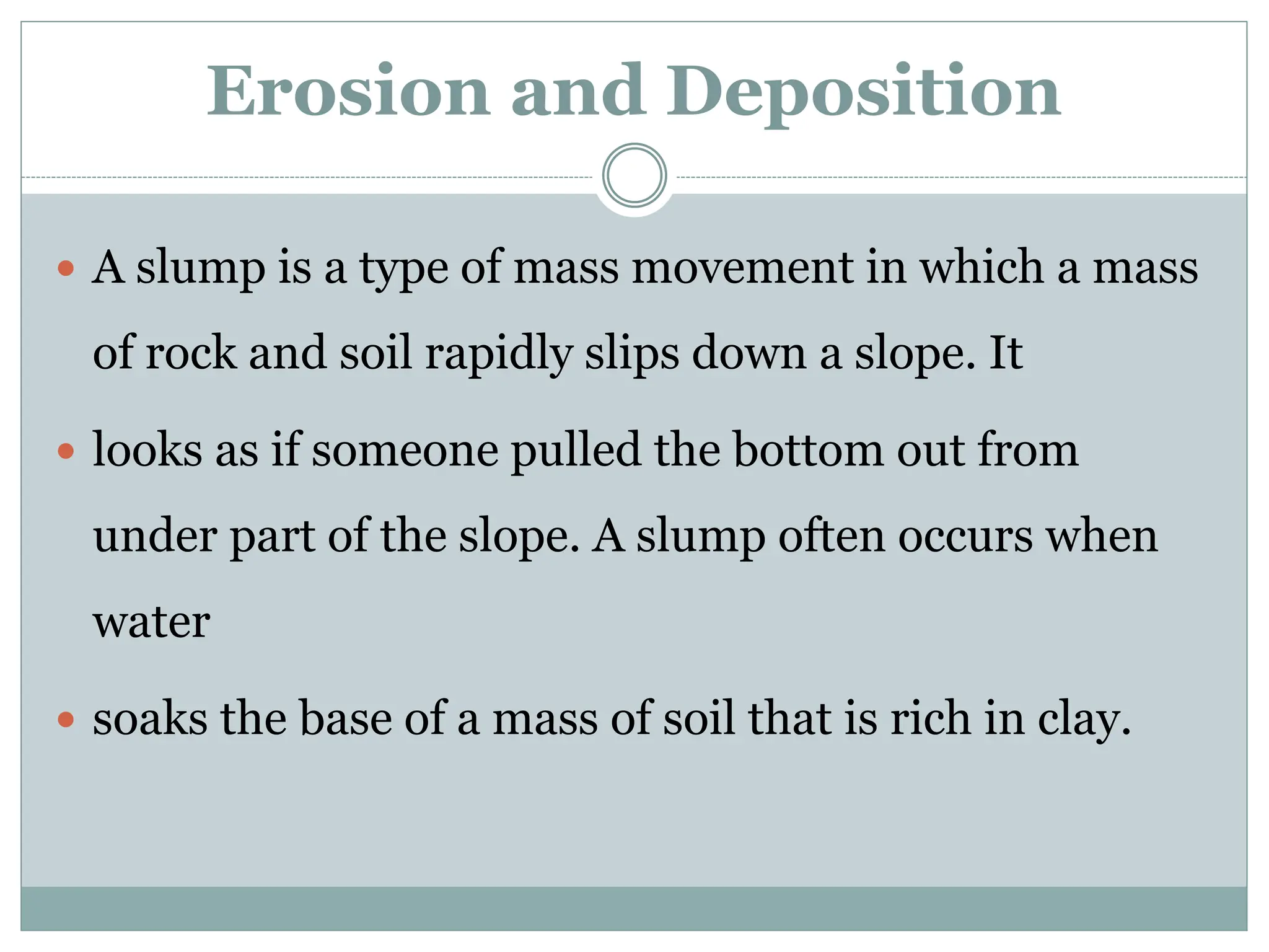 Erosion and Deposition
 A slump is a type of mass movement in which a mass
of rock and soil rapidly slips down a slope. It
 looks as if someone pulled the bottom out from
under part of the slope. A slump often occurs when
water
 soaks the base of a mass of soil that is rich in clay.
 