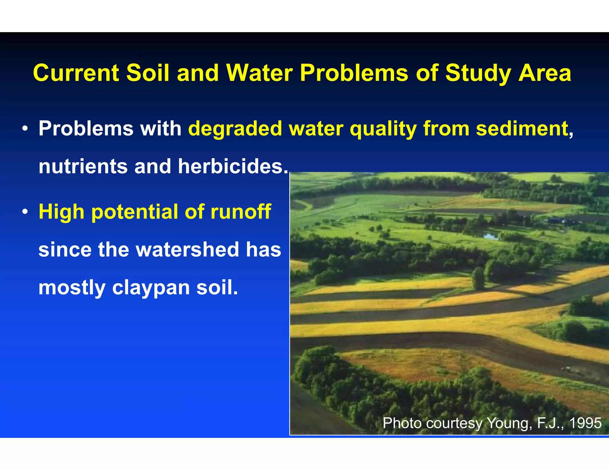 • Problems with degraded water quality from sediment,
nutrients and herbicides.
• High potential of runoff
since the watershed has
mostly claypan soil.
Current Soil and Water Problems of Study Area
Photo courtesy Young, F.J., 1995
 