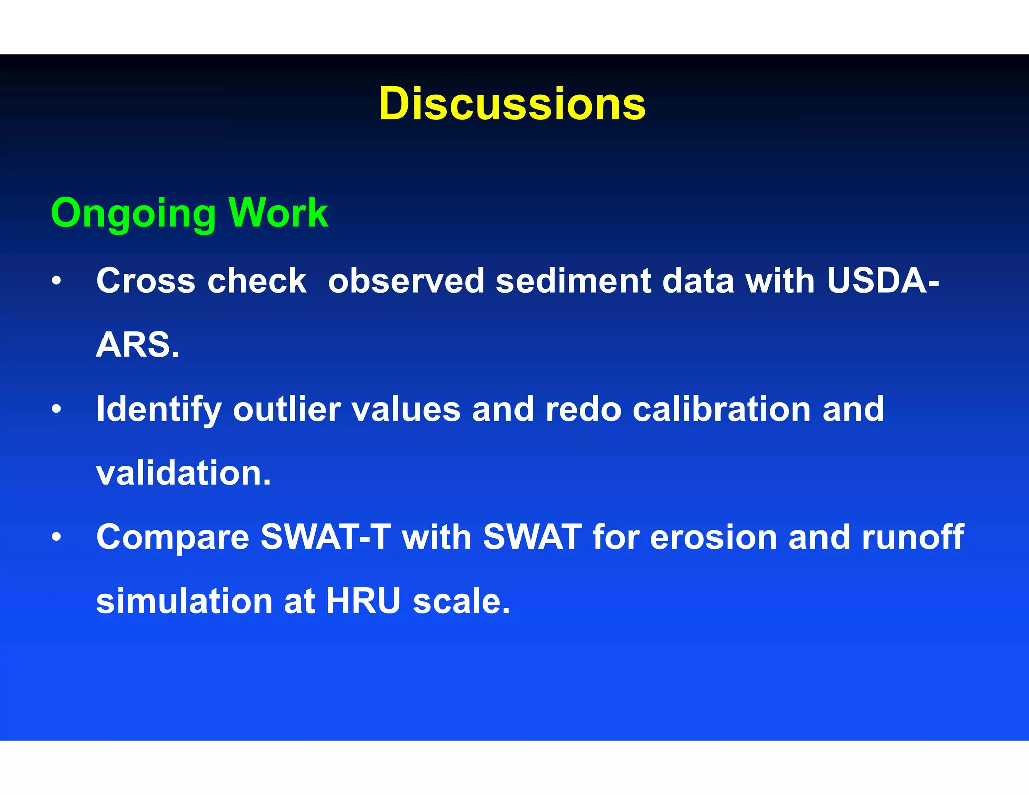 Ongoing Work
• Cross check observed sediment data with USDA-
ARS.
• Identify outlier values and redo calibration and
validation.
• Compare SWAT-T with SWAT for erosion and runoff
simulation at HRU scale.
Discussions
 