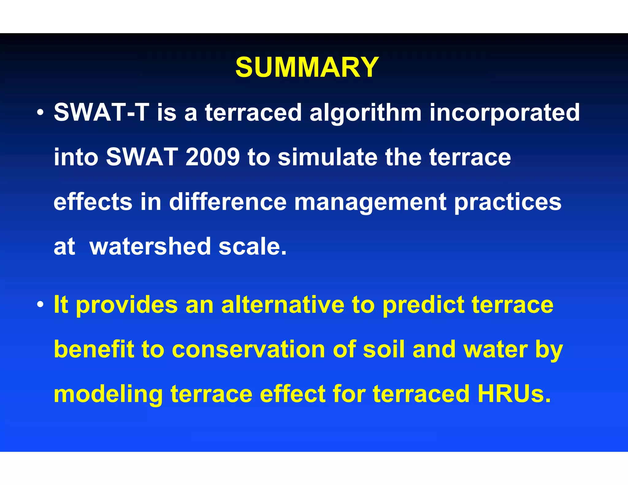 SUMMARY
• SWAT-T is a terraced algorithm incorporated
into SWAT 2009 to simulate the terrace
effects in difference management practices
at watershed scale.
• It provides an alternative to predict terrace
benefit to conservation of soil and water by
modeling terrace effect for terraced HRUs.
 