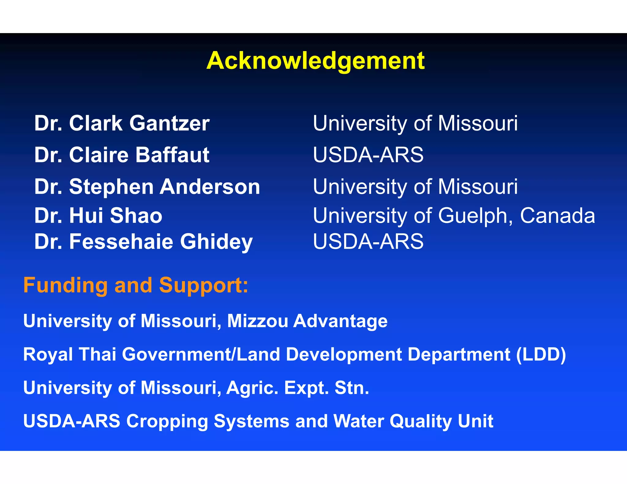 Acknowledgement
Dr. Clark Gantzer University of Missouri
Dr. Claire Baffaut USDA-ARS
Dr. Stephen Anderson University of Missouri
Dr. Hui Shao University of Guelph, Canada
Dr. Fessehaie Ghidey USDA-ARS
Funding and Support:
University of Missouri, Mizzou Advantage
Royal Thai Government/Land Development Department (LDD)
University of Missouri, Agric. Expt. Stn.
USDA-ARS Cropping Systems and Water Quality Unit
 