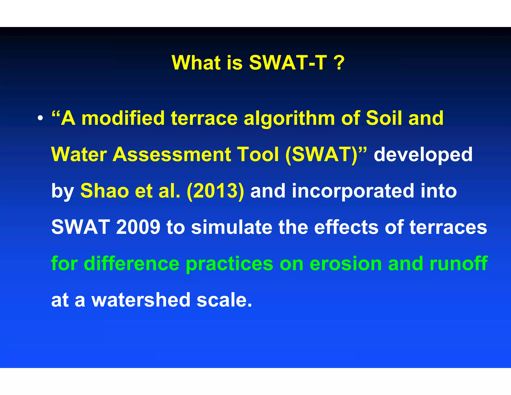 What is SWAT-T ?
• “A modified terrace algorithm of Soil and
Water Assessment Tool (SWAT)” developed
by Shao et al. (2013) and incorporated into
SWAT 2009 to simulate the effects of terraces
for difference practices on erosion and runoff
at a watershed scale.
 