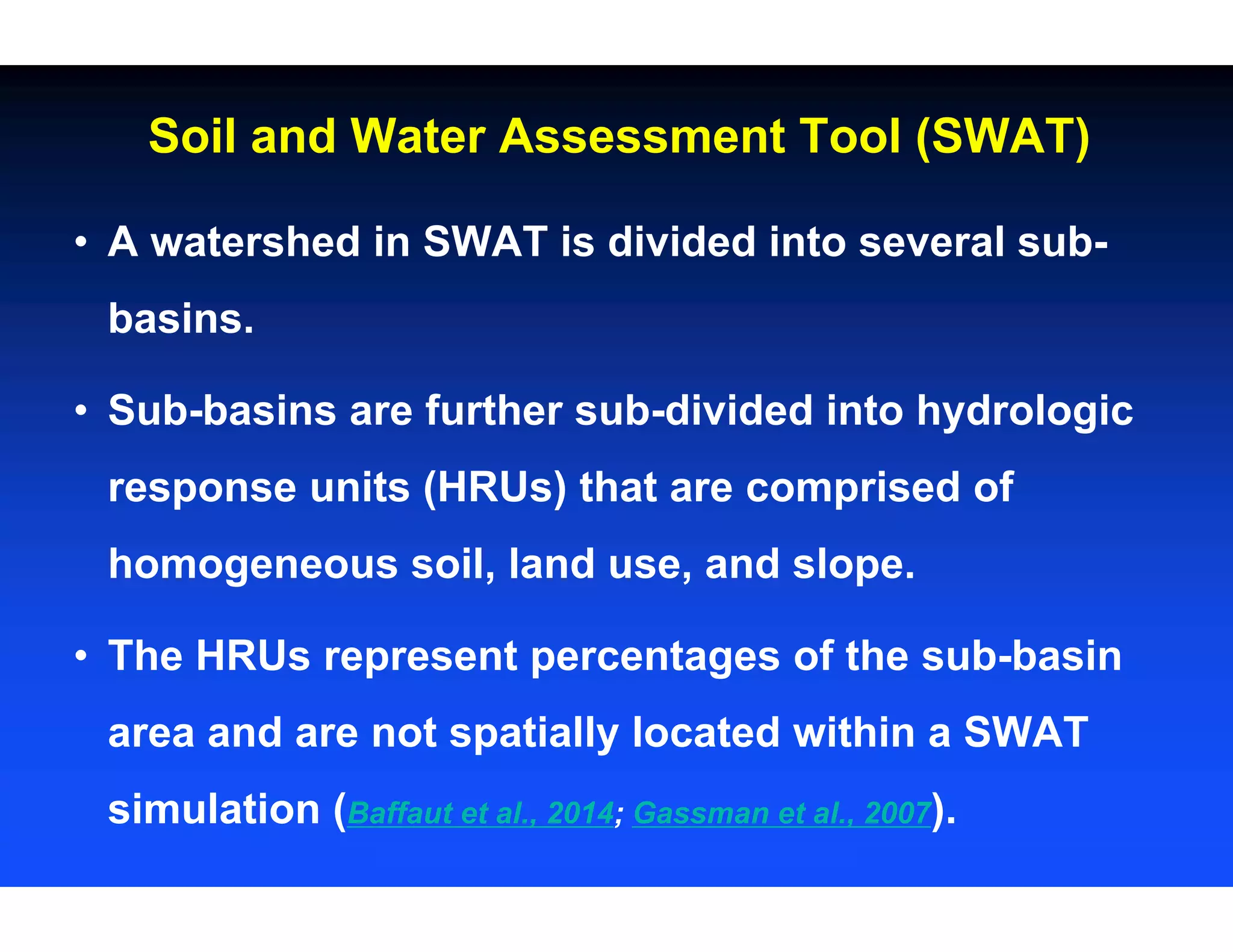 • A watershed in SWAT is divided into several sub-
basins.
• Sub-basins are further sub-divided into hydrologic
response units (HRUs) that are comprised of
homogeneous soil, land use, and slope.
• The HRUs represent percentages of the sub-basin
area and are not spatially located within a SWAT
simulation (Baffaut et al., 2014; Gassman et al., 2007).
Soil and Water Assessment Tool (SWAT)
 