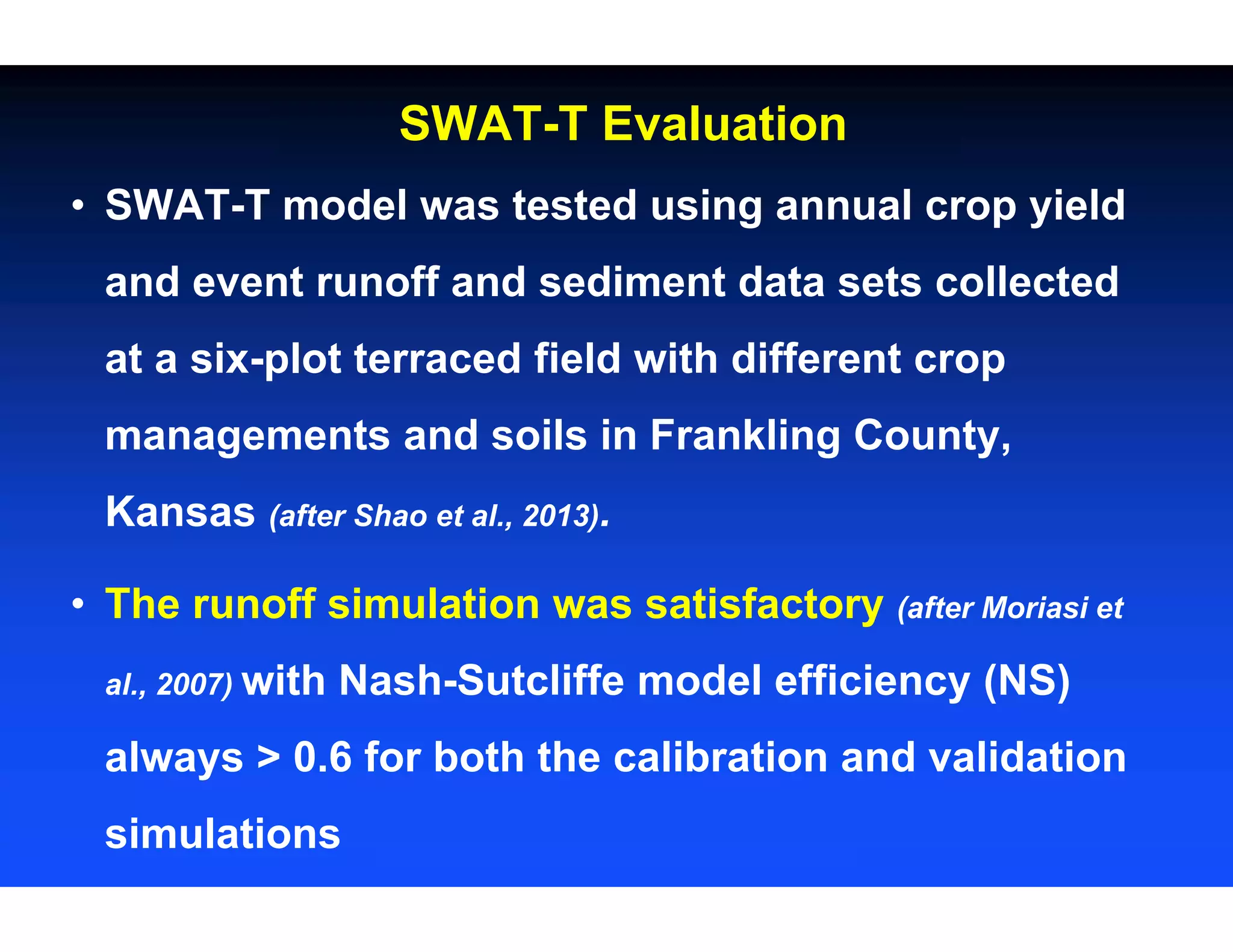 • SWAT-T model was tested using annual crop yield
and event runoff and sediment data sets collected
at a six-plot terraced field with different crop
managements and soils in Frankling County,
Kansas (after Shao et al., 2013).
• The runoff simulation was satisfactory (after Moriasi et
al., 2007) with Nash-Sutcliffe model efficiency (NS)
always > 0.6 for both the calibration and validation
simulations
SWAT-T Evaluation
 