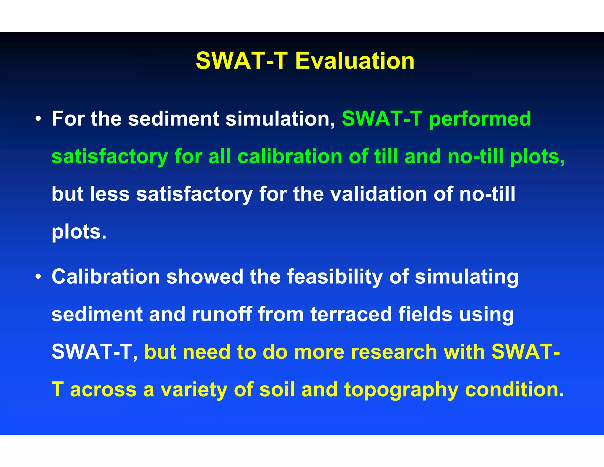 • For the sediment simulation, SWAT-T performed
satisfactory for all calibration of till and no-till plots,
but less satisfactory for the validation of no-till
plots.
• Calibration showed the feasibility of simulating
sediment and runoff from terraced fields using
SWAT-T, but need to do more research with SWAT-
T across a variety of soil and topography condition.
SWAT-T Evaluation
 