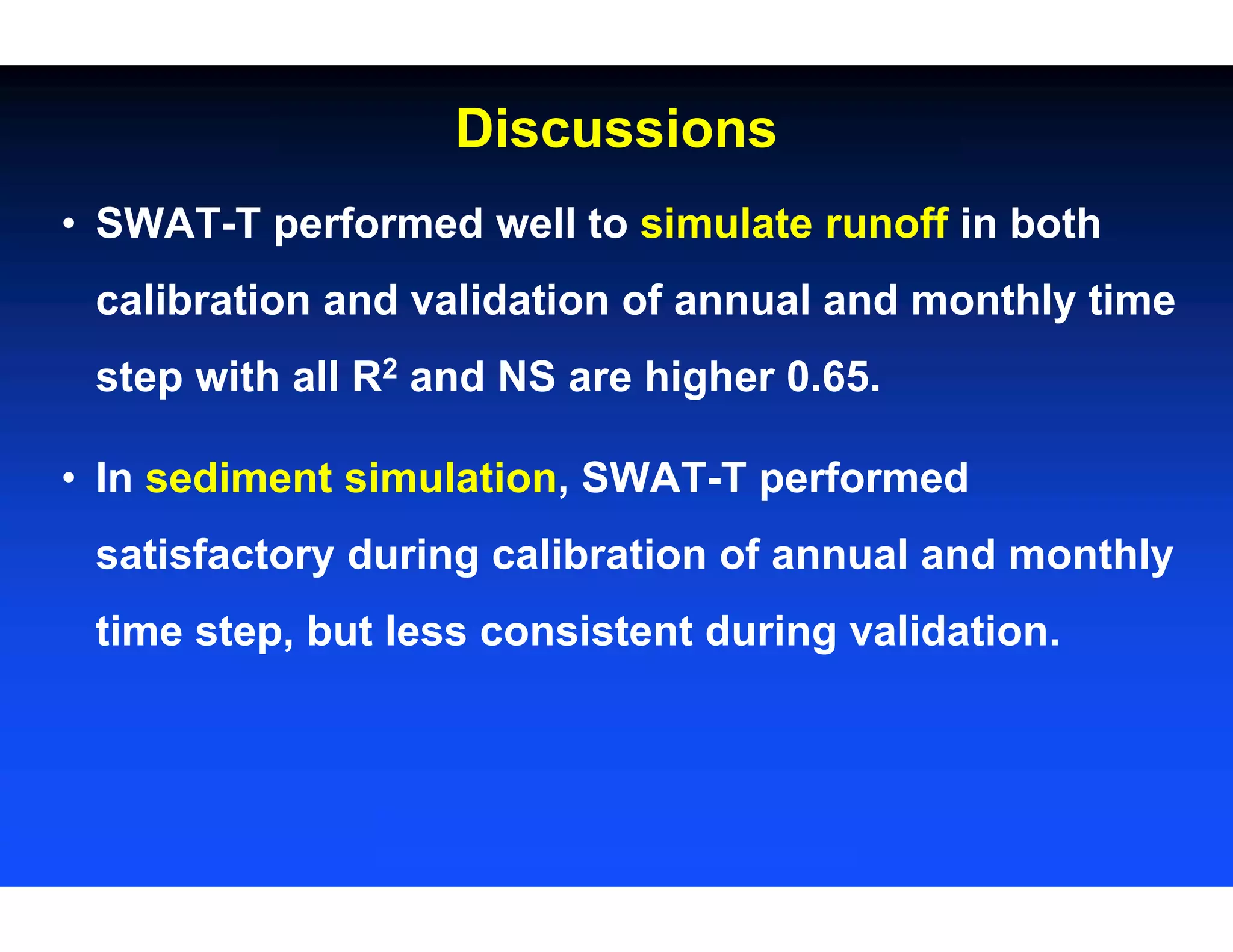 Discussions
• SWAT-T performed well to simulate runoff in both
calibration and validation of annual and monthly time
step with all R2 and NS are higher 0.65.
• In sediment simulation, SWAT-T performed
satisfactory during calibration of annual and monthly
time step, but less consistent during validation.
 