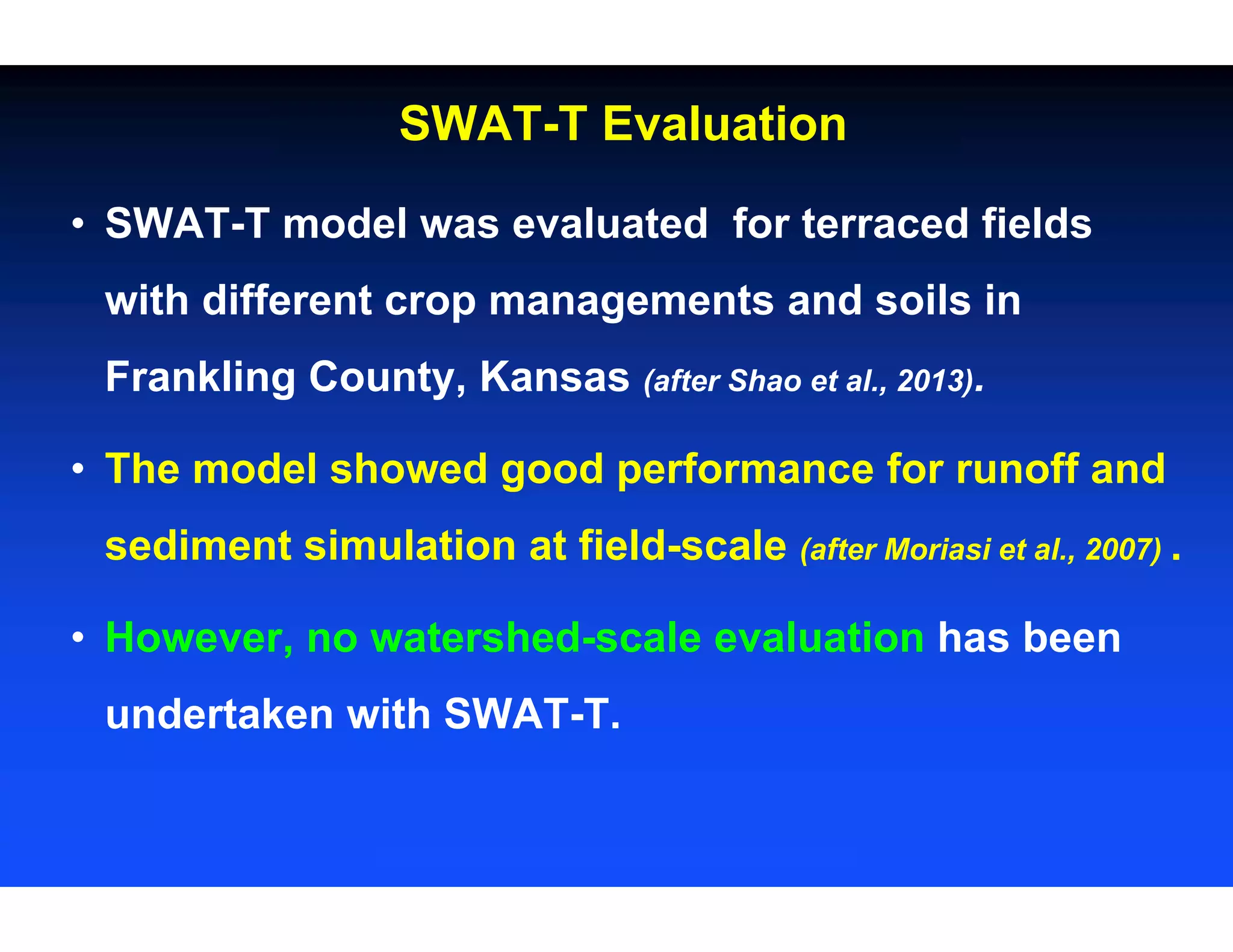 • SWAT-T model was evaluated for terraced fields
with different crop managements and soils in
Frankling County, Kansas (after Shao et al., 2013).
• The model showed good performance for runoff and
sediment simulation at field-scale (after Moriasi et al., 2007) .
• However, no watershed-scale evaluation has been
undertaken with SWAT-T.
SWAT-T Evaluation
 