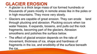GLACIER EROSION
• A glacier is a thick large mass of ice formed hundreds or
thousands of years mostly in remote areas like in the poles or
in high mountains. They move very slowly.
• Glaciers are capable of great erosion. They can erode land
through plucking and abrasion. Plucking occurs when ice
water freezes. It expands, loosens, and pulls out the rock
fragments, becoming part of the glaciers. Abrasion
smoothens and polishes the surface below.
• The effect of glacial erosion depends on the rate of
movement, thickness of ice, shape and hardness of
fragments in the ice, and erodibility of the surface beneath
the ice.
 