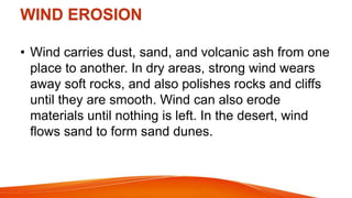 WIND EROSION
• Wind carries dust, sand, and volcanic ash from one
place to another. In dry areas, strong wind wears
away soft rocks, and also polishes rocks and cliffs
until they are smooth. Wind can also erode
materials until nothing is left. In the desert, wind
flows sand to form sand dunes.
 