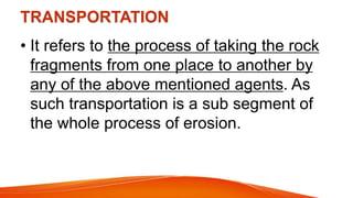 TRANSPORTATION
• It refers to the process of taking the rock
fragments from one place to another by
any of the above mentioned agents. As
such transportation is a sub segment of
the whole process of erosion.
 