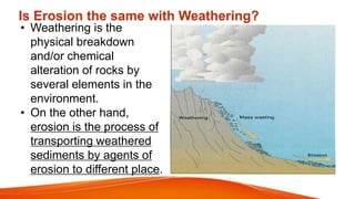 • Weathering is the
physical breakdown
and/or chemical
alteration of rocks by
several elements in the
environment.
• On the other hand,
erosion is the process of
transporting weathered
sediments by agents of
erosion to different place.
Is Erosion the same with Weathering?
 