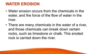 WATER EROSION
• Water erosion occurs from the chemicals in the
water, and the force of the flow of water in the
river.
• There are many chemicals in the water of a river,
and those chemicals can break down certain
rocks, such as limestone or chalk. This eroded
rock is carried down the river.
 